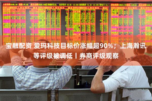 宝融配资 爱玛科技目标价涨幅超90%；上海瀚讯等评级被调低丨券商评级观察