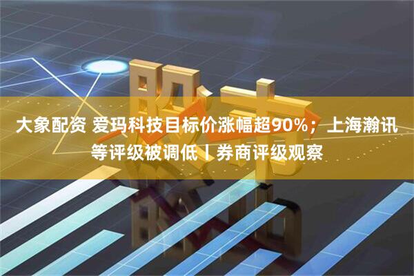 大象配资 爱玛科技目标价涨幅超90%；上海瀚讯等评级被调低丨券商评级观察