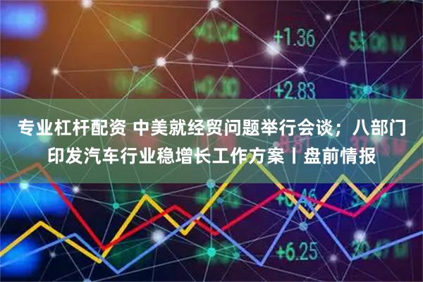 专业杠杆配资 中美就经贸问题举行会谈；八部门印发汽车行业稳增长工作方案丨盘前情报