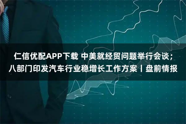 仁信优配APP下载 中美就经贸问题举行会谈；八部门印发汽车行业稳增长工作方案丨盘前情报