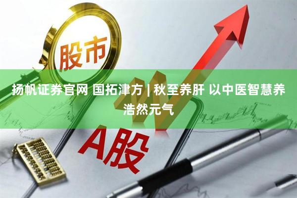 扬帆证券官网 国拓津方 | 秋至养肝 以中医智慧养浩然元气
