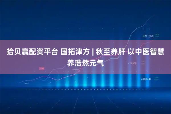 拾贝赢配资平台 国拓津方 | 秋至养肝 以中医智慧养浩然元气