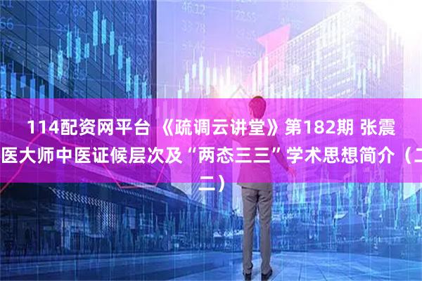 114配资网平台 《疏调云讲堂》第182期 张震国医大师中医证候层次及“两态三三”学术思想简介（二）
