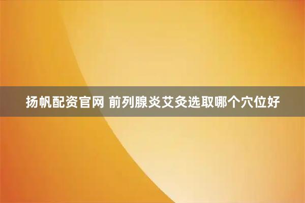 扬帆配资官网 前列腺炎艾灸选取哪个穴位好