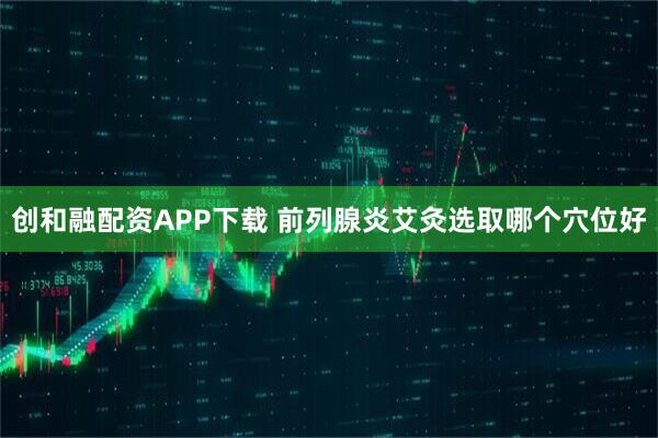 创和融配资APP下载 前列腺炎艾灸选取哪个穴位好