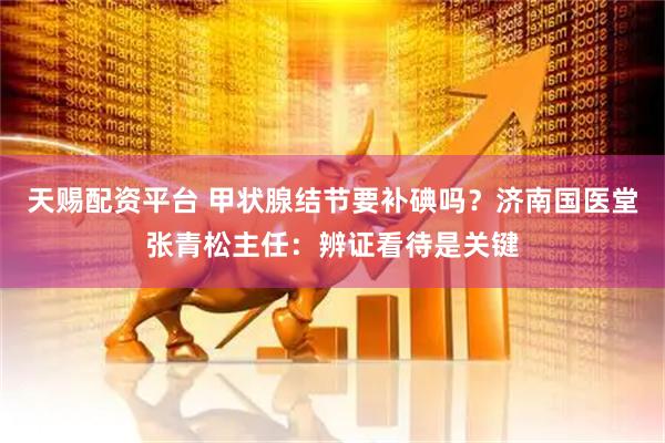 天赐配资平台 甲状腺结节要补碘吗？济南国医堂张青松主任：辨证看待是关键