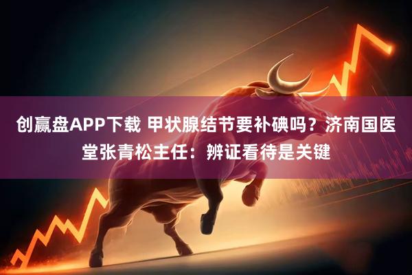 创赢盘APP下载 甲状腺结节要补碘吗？济南国医堂张青松主任：辨证看待是关键