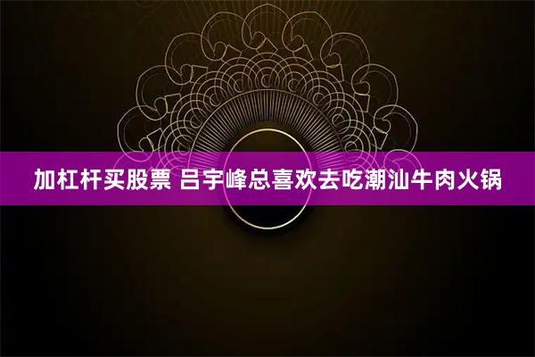 加杠杆买股票 吕宇峰总喜欢去吃潮汕牛肉火锅