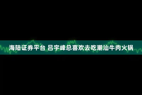 海陆证券平台 吕宇峰总喜欢去吃潮汕牛肉火锅
