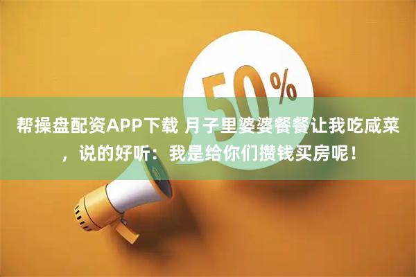 帮操盘配资APP下载 月子里婆婆餐餐让我吃咸菜，说的好听：我是给你们攒钱买房呢！