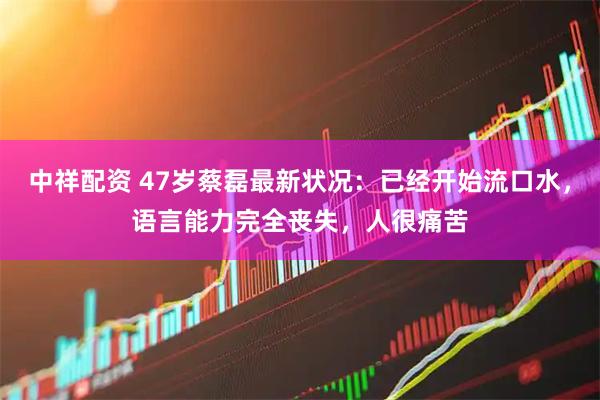 中祥配资 47岁蔡磊最新状况：已经开始流口水，语言能力完全丧失，人很痛苦