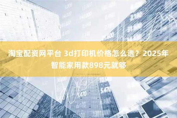 淘宝配资网平台 3d打印机价格怎么选？2025年智能家用款898元就够