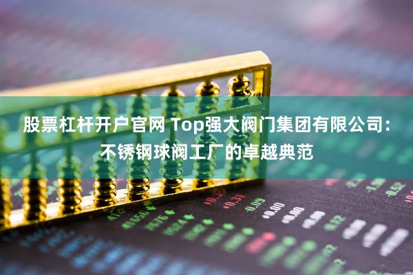 股票杠杆开户官网 Top强大阀门集团有限公司：不锈钢球阀工厂的卓越典范