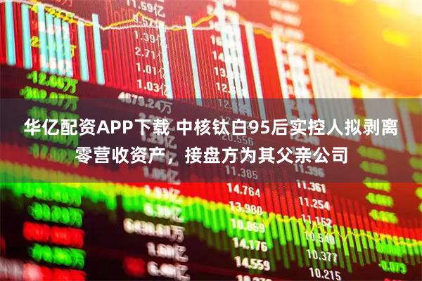华亿配资APP下载 中核钛白95后实控人拟剥离零营收资产，接盘方为其父亲公司