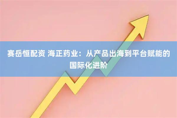 赛岳恒配资 海正药业：从产品出海到平台赋能的国际化进阶