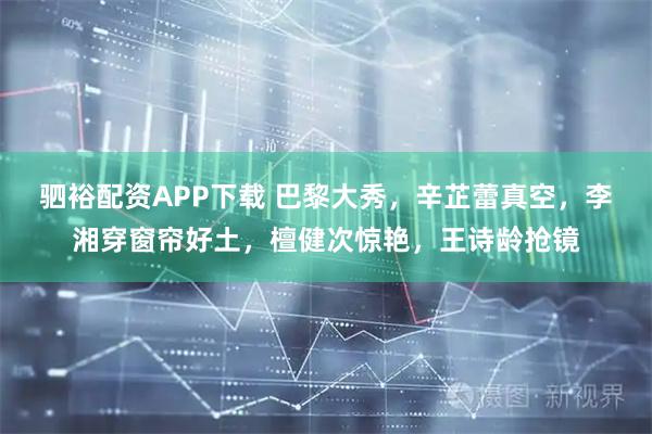 驷裕配资APP下载 巴黎大秀，辛芷蕾真空，李湘穿窗帘好土，檀健次惊艳，王诗龄抢镜