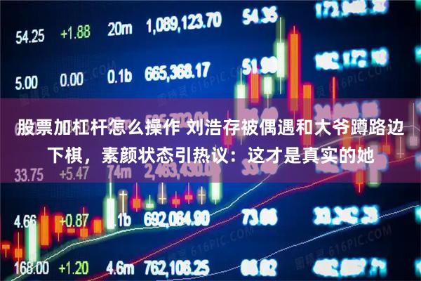 股票加杠杆怎么操作 刘浩存被偶遇和大爷蹲路边下棋，素颜状态引热议：这才是真实的她