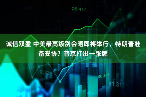 诚信双盈 中美最高级别会晤即将举行，特朗普准备妥协？普京打出一张牌