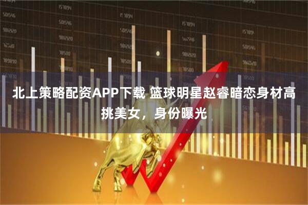 北上策略配资APP下载 篮球明星赵睿暗恋身材高挑美女，身份曝光
