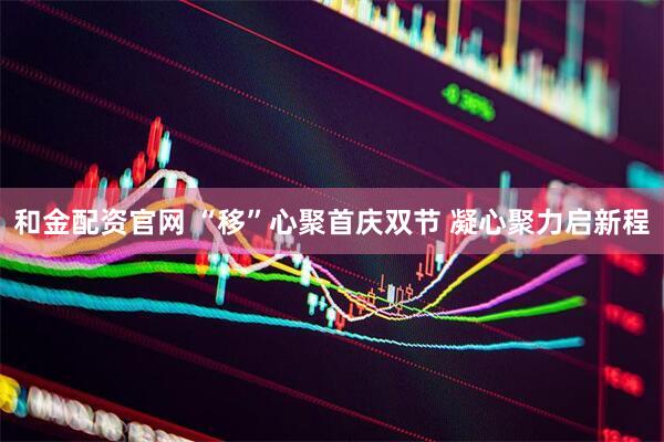 和金配资官网 “移”心聚首庆双节 凝心聚力启新程