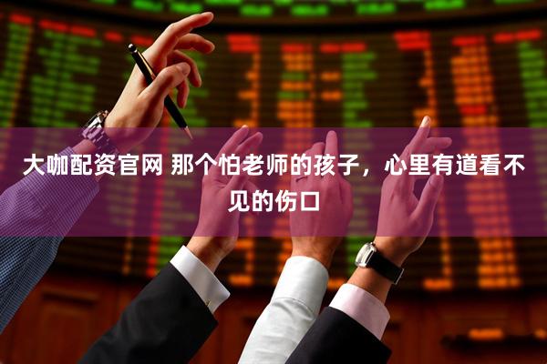 大咖配资官网 那个怕老师的孩子，心里有道看不见的伤口