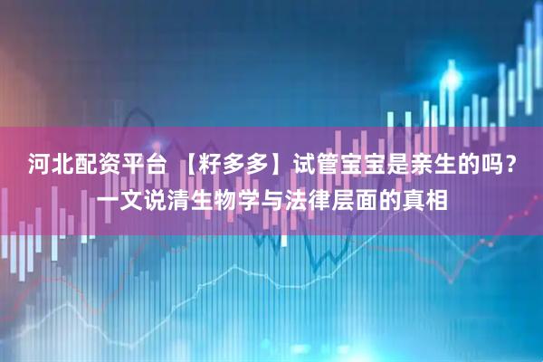 河北配资平台 【籽多多】试管宝宝是亲生的吗？一文说清生物学与法律层面的真相
