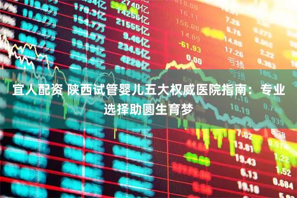 宜人配资 陕西试管婴儿五大权威医院指南：专业选择助圆生育梦