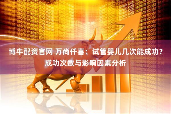 博牛配资官网 万尚仟喜：试管婴儿几次能成功？成功次数与影响因素分析