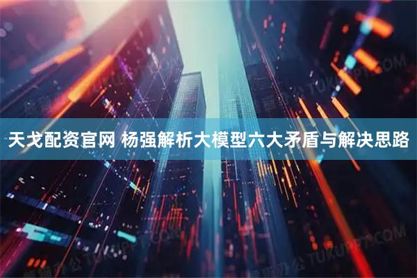 天戈配资官网 杨强解析大模型六大矛盾与解决思路
