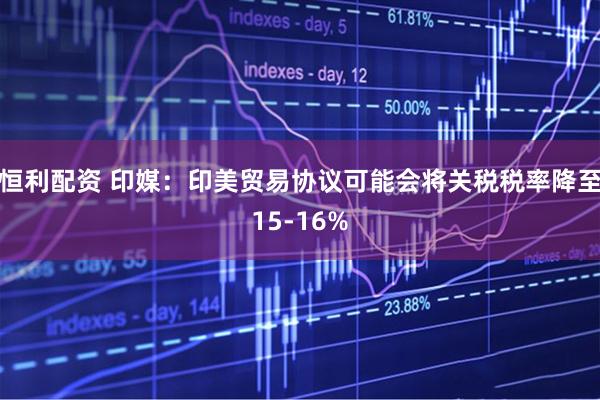 恒利配资 印媒：印美贸易协议可能会将关税税率降至15-16%