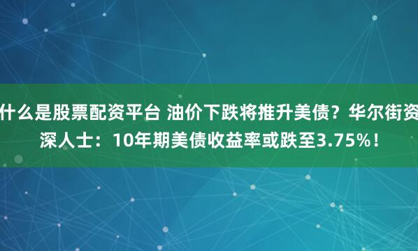 什么是股票配资平台 油价下跌将推升美债？华尔街资深人士：10年期美债收益率或跌至3.75%！