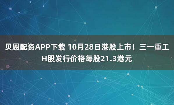 贝恩配资APP下载 10月28日港股上市！三一重工H股发行价格每股21.3港元