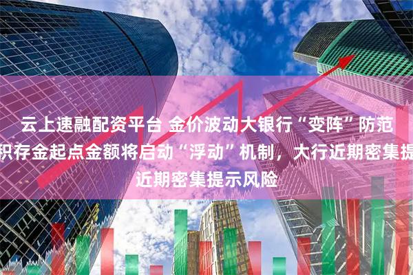 云上速融配资平台 金价波动大银行“变阵”防范，交行积存金起点金额将启动“浮动”机制，大行近期密集提示风险