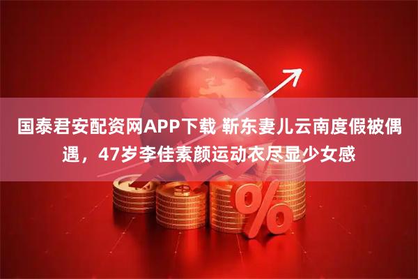 国泰君安配资网APP下载 靳东妻儿云南度假被偶遇，47岁李佳素颜运动衣尽显少女感