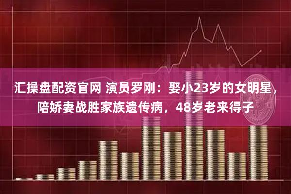 汇操盘配资官网 演员罗刚：娶小23岁的女明星，陪娇妻战胜家族遗传病，48岁老来得子