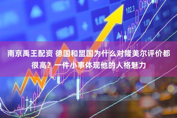 南京禹王配资 德国和盟国为什么对隆美尔评价都很高？一件小事体现他的人格魅力