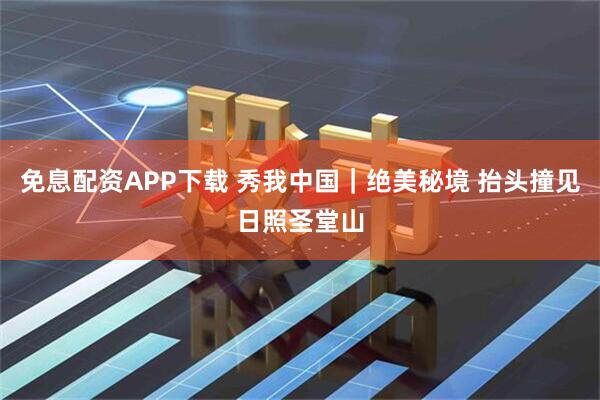 免息配资APP下载 秀我中国｜绝美秘境 抬头撞见日照圣堂山