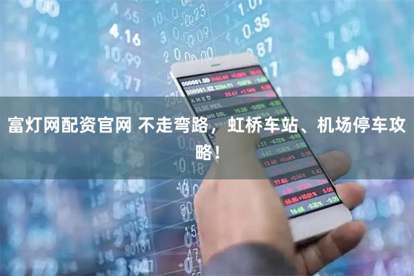 富灯网配资官网 不走弯路，虹桥车站、机场停车攻略！