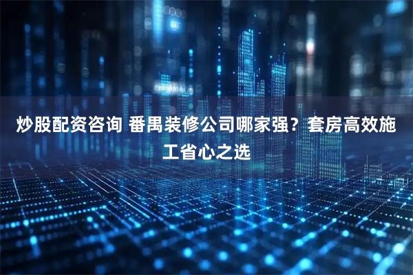 炒股配资咨询 番禺装修公司哪家强？套房高效施工省心之选