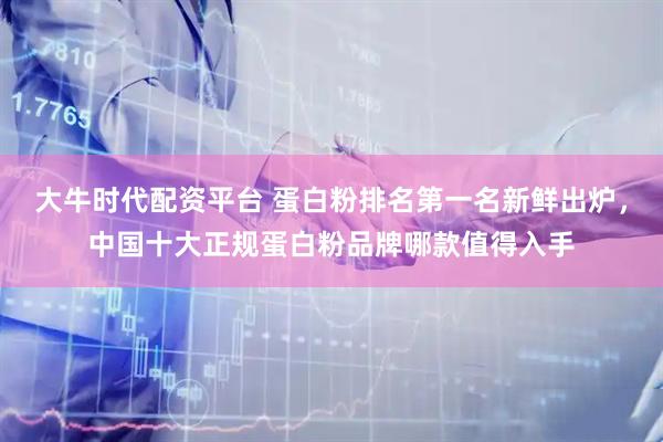 大牛时代配资平台 蛋白粉排名第一名新鲜出炉，中国十大正规蛋白粉品牌哪款值得入手