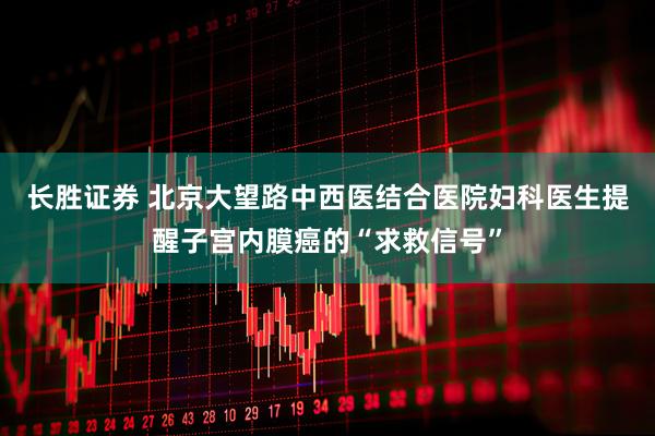 长胜证券 北京大望路中西医结合医院妇科医生提醒子宫内膜癌的“求救信号”