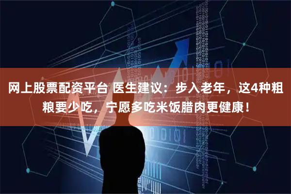 网上股票配资平台 医生建议：步入老年，这4种粗粮要少吃，宁愿多吃米饭腊肉更健康！