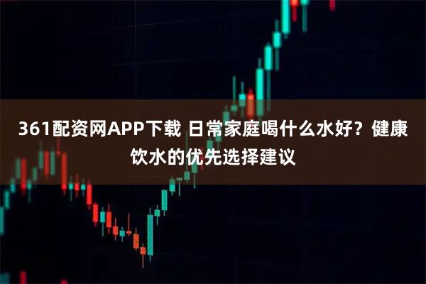 361配资网APP下载 日常家庭喝什么水好？健康饮水的优先选择建议