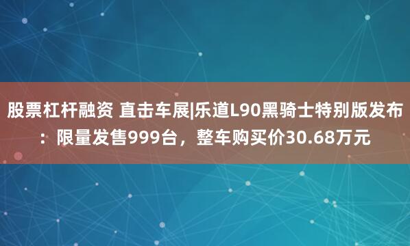 股票杠杆融资 直击车展|乐道L90黑骑士特别版发布：限量发售999台，整车购买价30.68万元