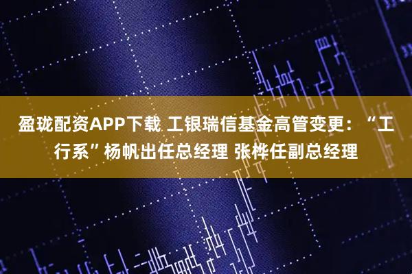 盈珑配资APP下载 工银瑞信基金高管变更：“工行系”杨帆出任总经理 张桦任副总经理