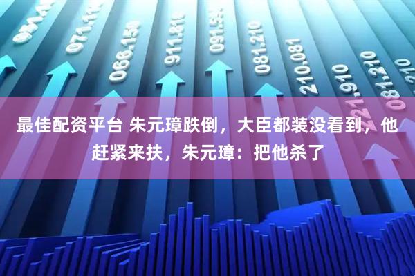 最佳配资平台 朱元璋跌倒，大臣都装没看到，他赶紧来扶，朱元璋：把他杀了