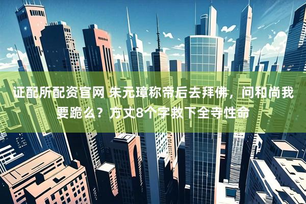 证配所配资官网 朱元璋称帝后去拜佛，问和尚我要跪么？方丈8个字救下全寺性命