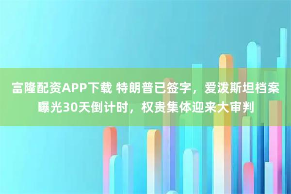 富隆配资APP下载 特朗普已签字，爱泼斯坦档案曝光30天倒计时，权贵集体迎来大审判