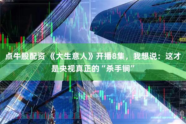 点牛股配资 《大生意人》开播8集，我想说：这才是央视真正的“杀手锏”