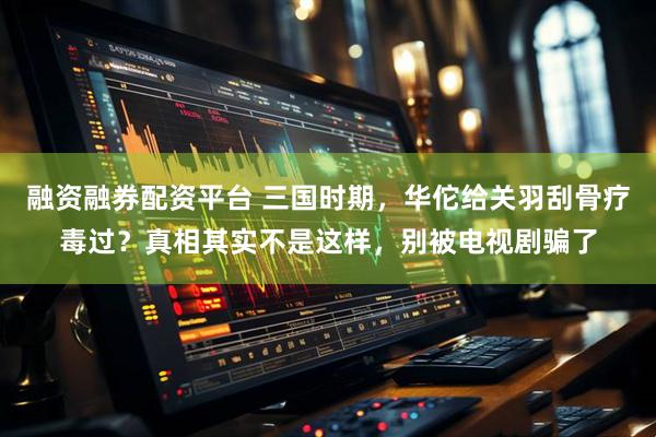 融资融券配资平台 三国时期，华佗给关羽刮骨疗毒过？真相其实不是这样，别被电视剧骗了